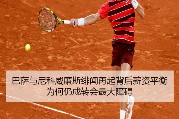 巴萨与尼科威廉斯绯闻再起背后薪资平衡为何仍成转会最大障碍